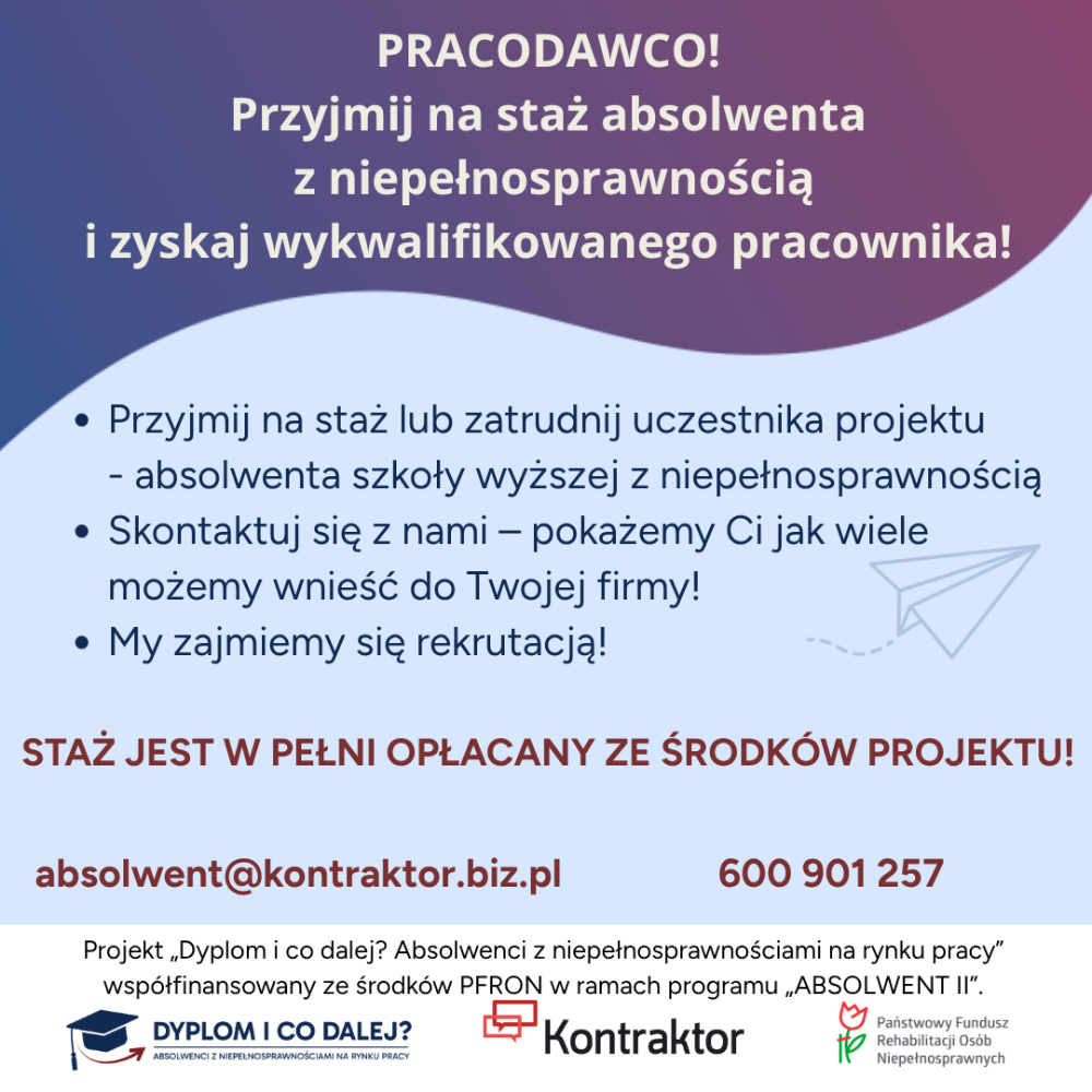 Pracodawco! Chcesz zyskać wykwalifikowanego pracownika bez ponoszenia kosztów na etapie wdrożenia? W ramach projektu „Dyplom i co dalej? Absolwenci z niepełnosprawnościami na rynku pracy” proponujemy współpracę z naszymi uczestnikami – absolwentami szkół wyższych z niepełnosprawnością, gotowymi do podjęcia pracy. Projekt realizowany jest przez Kontraktor Sp. z o.o. na terenie województwa dolnośląskiego, kujawsko- pomorskiego, lubelskiego, lubuskiego, łódzkiego, małopolskiego, mazowieckiego, podlaskiego, pomorskiego, śląskiego, wielkopolskiego oraz zachodniopomorskiego i ma na celu zwiększenie zatrudnienia wśród osób z niepełnosprawnościami, które są absolwentami szkół wyższych (do 5 lat po uzyskaniu dyplomu) lub realizują ostatni rok nauki na studiach. Co zyskasz biorąc udział w projekcie? • Bezpłatną rekrutację kandydatów na staż dopasowaną do Twoich oczekiwań. • Zaangażowanego stażystę przez 4 miesiące, którego staż jest finansowany ze środków projektu. • Wykwalifikowanego pracownika - uczestnicy projektu to osoby z wyższym wykształceniem, które dodatkowo mogą odbyć certyfikowane kursy i szkolenia finansowane ze środków projektu. • Sfinansowanie dodatku do wynagrodzenia Opiekuna Stażysty w kwocie 500 zł brutto/m-c. • Wyposażenie stanowiska pracy (średnio 5000 zł brutto refundacji za zakup ergonomicznych mebli, specjalistycznego oprogramowania, sprzętu technicznego), gdy zobowiążesz się do zatrudnienia uczestnika projektu na min. pół roku po zakończeniu stażu.
