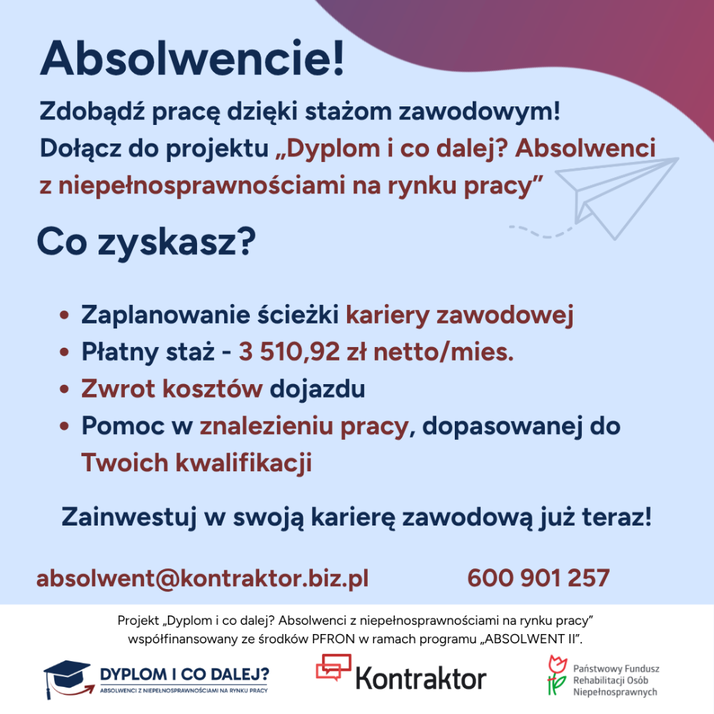 Rekrutacja do projektu „Dyplom i co dalej? Absolwenci z niepełnosprawnościami na rynku pracy”  Dołącz do projektu „Dyplom i co dalej? Absolwenci z niepełnosprawnościami na rynku pracy” współfinansowanego ze środków PFRON  w ramach programu „ABSOLWENT II”. Projekt realizujemy w okresie od 1 października 2024 r. do 30 września 2026 r.  Ten projekt jest dla Ciebie, jeśli: •	Jesteś osobą z niepełnosprawnością •	Studiujesz na ostatnim roku studiów licencjackich / magisterskich / doktoranckich / podyplomowych lub ukończyłeś studia maksymalnie 5 lat temu •	Nie pracujesz, pracujesz dorywczo na umowę zlecenie / o dzieło lub pracujesz poniżej swoich kwalifikacji •	Mieszkasz na terenie województwa: dolnośląskiego, kujawsko-pomorskiego, lubelskiego, lubuskiego, łódzkiego, małopolskiego, mazowieckiego, podlaskiego, pomorskiego, śląskiego, wielkopolskiego lub zachodniopomorskiego Co zyskasz? •	Zaplanowanie ścieżki kariery zawodowej  •	Płatny staż - 3 510,92 zł na rękę •	Bezpłatne szkolenia lub kursy •	Zwrot kosztów dojazdu na szkolenia i staż oraz zwrot kosztów opieki nad dzieckiem lub osobą zależną podczas odbywania stażu / udziału w szkoleniu •	Pomoc w znalezieniu pracy, dopasowanej do Twoich kwalifikacji  Więcej szczegółów znajdziesz naszej stronie internetowej: www.kontraktor.biz.pl/projekt-pfron i fanpage’u Projektu: https://www.facebook.com/profile.php?id=61575848261328&locale=pl_PL
